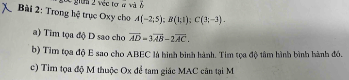 6c giữa 2 véc tơ α và vector b
Bài 2: Trong hệ trục Oxy cho A(-2;5); B(1;1); C(3;-3). 
a) Tìm tọa độ D sao cho vector AD=3vector AB-2vector AC. 
b) Tìm tọa độ E sao cho ABEC là hình bình hành. Tìm tọa độ tâm hình bình hành đó. 
c) Tìm tọa độ M thuộc Ox để tam giác MAC cân tại M