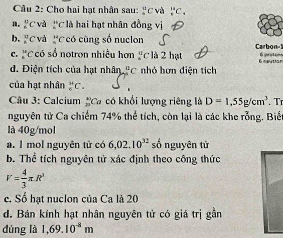 Cho hai hạt nhân sau: _6^((12)C và _6^(14)C,
a. _6^(12)C và ''C là hai hạt nhân đồng vị
b. _6^(12)C 'Và có cùng số nuclon
Carbon -1
c. beginarray)r 14 6endarray C có số notron nhiều hơn^(12)_6C là 2 hạt 6 praton
6 neutron
d. Điện tích của hạt nhân _(56)^(12)C nhỏ hơn điện tích
của hạt nhân _6^(HC. 
Câu 3: Calcium beginarray)r 40 20endarray C a có khối lượng riêng là D=1,55g/cm^3. Tr
nguyên tử Ca chiếm 74% thể tích, còn lại là các khe rỗng. Biết
là 40g/mol
a. 1 mol nguyên tử có 6,02.10^(32) số nguyên tử
b. Thể tích nguyên tử xác định theo công thức
V= 4/3 π .R^3
c. Số hạt nuclon của Ca là 20
d. Bán kính hạt nhân nguyên tử có giá trị gần
dúng là 1,69.10^(-8)m