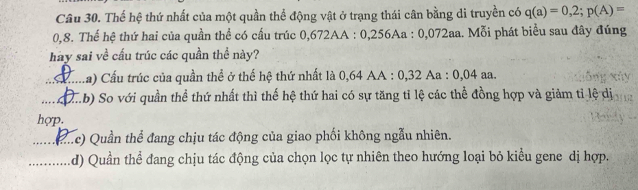 Thế hệ thứ nhất của một quần thể động vật ở trạng thái cân bằng di truyền có q(a)=0,2; p(A)=
0,8. Thế hệ thứ hai của quần thể có cấu trúc 0,672AA : 0,256Aa : 0,072aa. Mỗi phát biểu sau đây đúng
hay sai về cấu trúc các quần thể này?
_La) Cấu trúc của quần thể ở thế hệ thứ nhất là 0,64 AA : 0,32 Aa : 0,04 aa.
_(.b) So với quần thể thứ nhất thì thế hệ thứ hai có sự tăng tỉ lệ các thể đồng hợp và giảm tỉ lệ dị
hợp.
_( ..c) Quần thể đang chịu tác động của giao phối không ngẫu nhiên.
_d) Quần thể đang chịu tác động của chọn lọc tự nhiên theo hướng loại bỏ kiểu gene dị hợp.