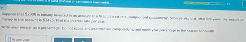 he in a word problem on continuous exponential 
Suppose that $2000 is initially invested in an account at a fixed interest rate, compounded continuously. Suppose also that, after five years, the amount of 
money in the account is $2475. Find the interest rate per year
Write your answer as a percentage. Do not round any intermediate computations, and round your percentage to the nearest hundredth.
% per year