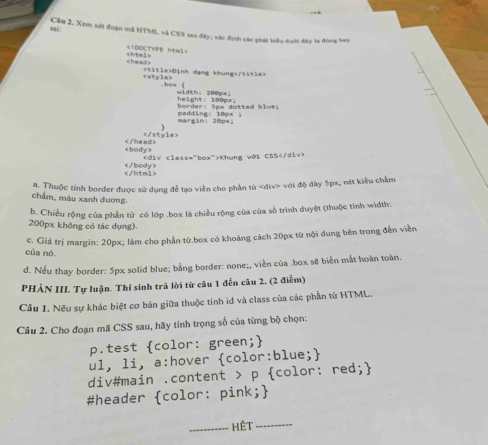 sai:
Câu 2. Xem xét đoạn mã HTML và CSS sau đây; xác định các phát biểu dưới đây 1a đùng hay

Định dạng khung .box 
width: 200px;
height: 100px;
border: 5px dotted blue;
padding: 10px;
margin: 20px;

Khung với CSS

a. Thuộc tính border được sử dụng để tạo viền cho phần tử với độ dày 5px, nét kiểu chẩm
chấm, màu xanh dương.
b. Chiều rộng của phần tử có lớp .box là chiều rộng của cửa sổ trình duyệt (thuộc tính width:
200px không có tác dụng).
c. Giá trị margin: 20px; làm cho phần tử.box có khoảng cách 20px từ nội dung bên trong đến viền
của nó.
d. Nếu thay border: 5px solid blue; bằng border: none;, viền của .box sẽ biến mất hoàn toàn.
PHẢN III. Tự luận. Thí sinh trả lời từ câu 1 đến câu 2. (2 điểm)
Câu 1. Nêu sự khác biệt cơ bản giữa thuộc tính id và class của các phần tử HTML.
Câu 2. Cho đoạn mã CSS sau, hãy tính trọng số của từng bộ chọn:
p.test color: green;
ul, li, a:hover color:blue;
div#main .content > p color: red;
#header color: pink;
_Hết_