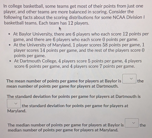 In college basketball, some teams get most of their points from just one
player, and other teams are more balanced in scoring. Consider the
following facts about the scoring distributions for some NCAA Division I
basketball teams. Each team has 12 players.
At Baylor University, there are 6 players who each score 12 points per
game, and there are 6 players who each score 0 points per game.
At the University of Maryland, 1 player scores 58 points per game, 1
player scores 14 points per game, and the rest of the players score 0
points per game.
At Dartmouth College, 4 players score 5 points per game, 4 players
score 6 points per game, and 4 players score 7 points per game.
The mean number of points per game for players at Baylor is the
mean number of points per game for players at Dartmouth.
The standard deviation for points per game for players at Dartmouth is
the standard deviation for points per game for players at
Maryland.
The median number of points per game for players at Baylor is the
median number of points per game for players at Maryland.