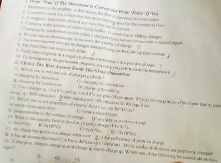 rite "True' If The Statement Is Correct And Write "False" If Not
t. Resistance is the property is that resists the flow of electroux in a conductor
2. A paralle! cirosit is a circuit that has more than one pass for the current to flow.
1. A magnetic field exists around any wire that carries current
t. Charging is the process of electrifying bodies, by removing or adding charges.
5.Charging by conduction occurs when a charged object makes contact with a neutral object
6. We can use an electroscope to measure the quantity of charge. T
7. The force between two point charges directed along the line joining their centers. 1
8. The field fines can cross each other.
9. Field lines originate at a negative charge and terminate to a positive charge. T
10 To demagnetize the permanent magnets, exposing magnets to extrems temperature
= Choice The Best Answer From The Given Alternatives
! ! Which one is not method of charging a body?
A/charging by induction C/ charging by convention
B/ charging by conduction D/ charging by rubbing
12. Two charges q =2* 10^4c and q_2=-4* 10^(-4) e are place 30cm apart. What is the magnitude of the force that q, exes
on qp. A / 80N antraction B/80N repulsion C/ 8N attraction D/ 8N repulsion
13. Which one is not properties of electric field lines, the field lines?
A/ never cross each other C/ form a clused loops
B. perpendicular to the surface of charge DV originate at positive charge
14 What is the electric field at 2m from a point chargs of 4* 10^3c
A/ 9x10°N/c B/ 9* 10^7N/C C/ 9* 10^2N/c D/ 18* 10^2N/c
15. An object has positive a charge whenever A it has deficsency of positive charge
B/ it has an excess electrons C/ it has a deficiency of electrons D/ the nuclei of its atoms are positively charged
signs?
16. If charge q; attracts charge q; and charge q: repels charge q:. Which one of the following be correct about their
Q
A/ Q Q,