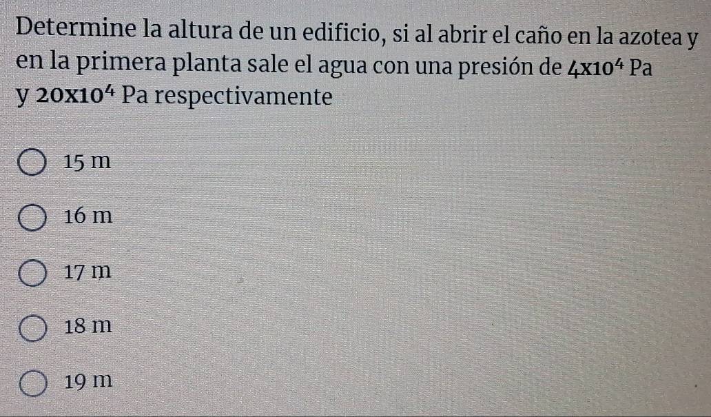 Determine la altura de un edificio, si al abrir el caño en la azotea y
en la primera planta sale el agua con una presión de 4x10^4Pa
y20x10^4 Pa respectivamente
15 m
16 m
17 m
18 m
19 m