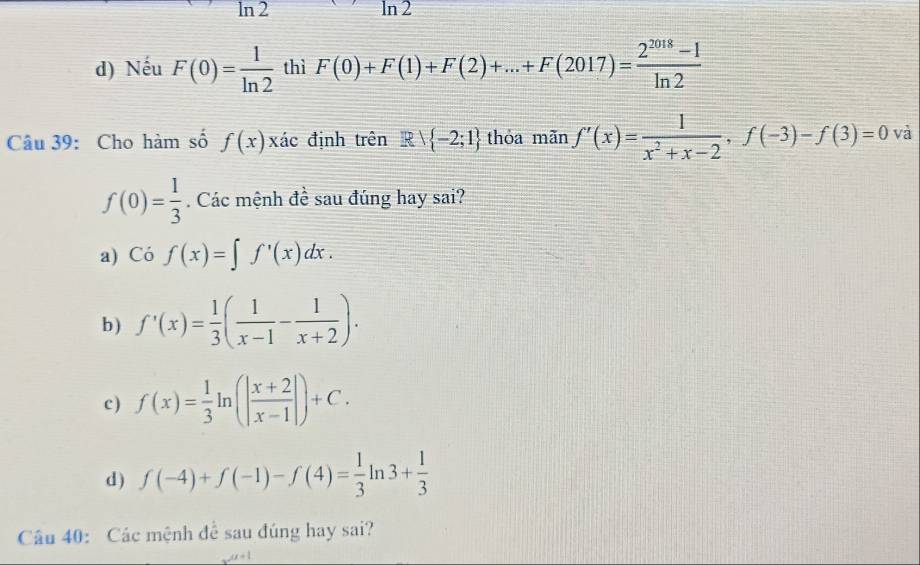 l_r n2 ln 2
d) Nếu F(0)= 1/ln 2  thì F(0)+F(1)+F(2)+...+F(2017)= (2^(2018)-1)/ln 2 
Câu 39: Cho hàm số f(x)x đác định trên Rvee  -2;1 thỏa mãn f'(x)= 1/x^2+x-2 , f(-3)-f(3)=0 và
f(0)= 1/3 . Các mệnh đề sau đúng hay sai?
a) Cof(x)=∈t f'(x)dx.
b ) f'(x)= 1/3 ( 1/x-1 - 1/x+2 ).
c) f(x)= 1/3 ln (| (x+2)/x-1 |)+C.
d) f(-4)+f(-1)-f(4)= 1/3 ln 3+ 1/3 
Câu 40: Các mệnh đề sau đúng hay sai?
u(t+1