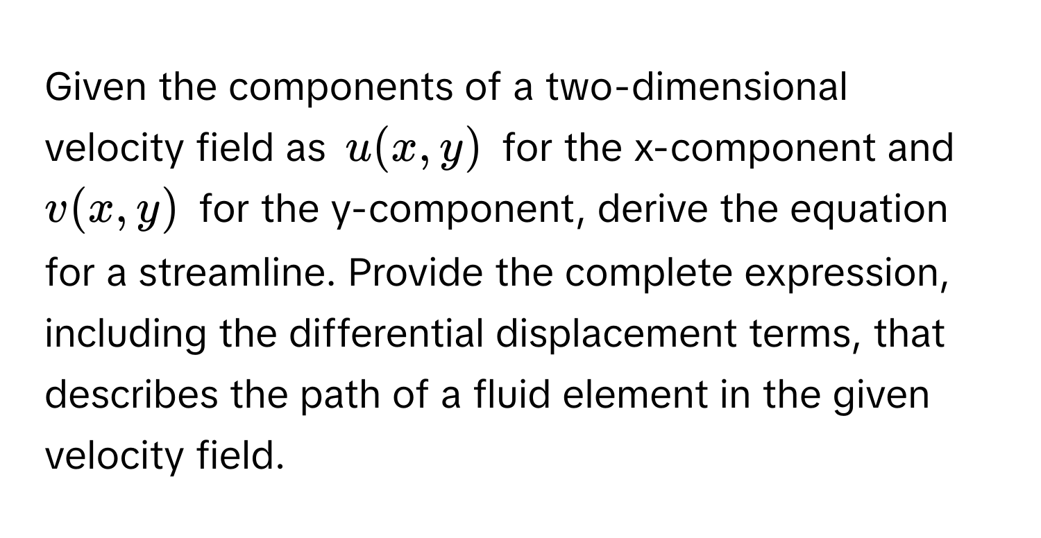 Given the components of a two-dimensional velocity field as $u(x, y)$ for the x-component and $v(x, y)$ for the y-component, derive the equation for a streamline. Provide the complete expression, including the differential displacement terms, that describes the path of a fluid element in the given velocity field.