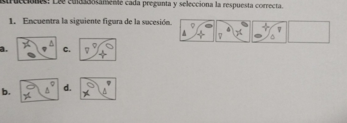 strucciones: Les cundadosamente cada pregunta y selecciona la respuesta correcta. 
1. Encuentra la siguiente figura de la sucesión. 
7 
a. 
C. 7
b. 
d.