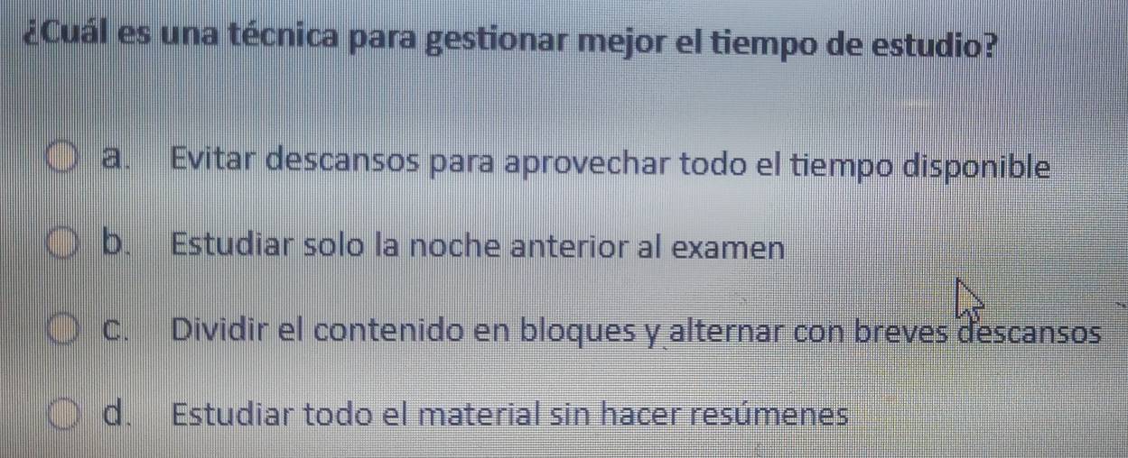 ¿Cuál es una técnica para gestionar mejor el tiempo de estudio?
a. Evitar descansos para aprovechar todo el tiempo disponible
b. Estudiar solo la noche anterior al examen
C. Dividir el contenido en bloques y alternar con breves descansos
d. Estudiar todo el material sin hacer resúmenes