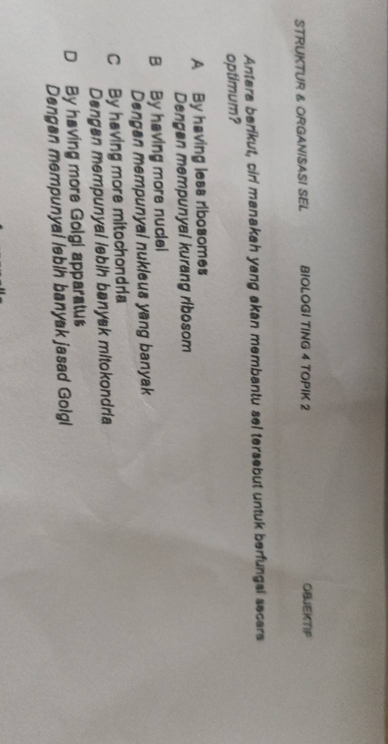 STRUKTUR & ORGANISASI SEL BIOLOGI TING 4 TOPIK 2 OBJEKTIF
Antera berikut, cirl manakah yang akan membantu sel tersebut untuk berfungsl secars
optimum?
A By having less ribosomes
Dengen mempunyal kurang ribosom
B By having more nuclei
Dengan mempunyai nukleus yang banyak
C By having more mitochondria
Dangan mempunyal lebih banyak mitokondria
D By having more Golgi apparatus
Dengan mempunyal lebih banyak jasad Golgl