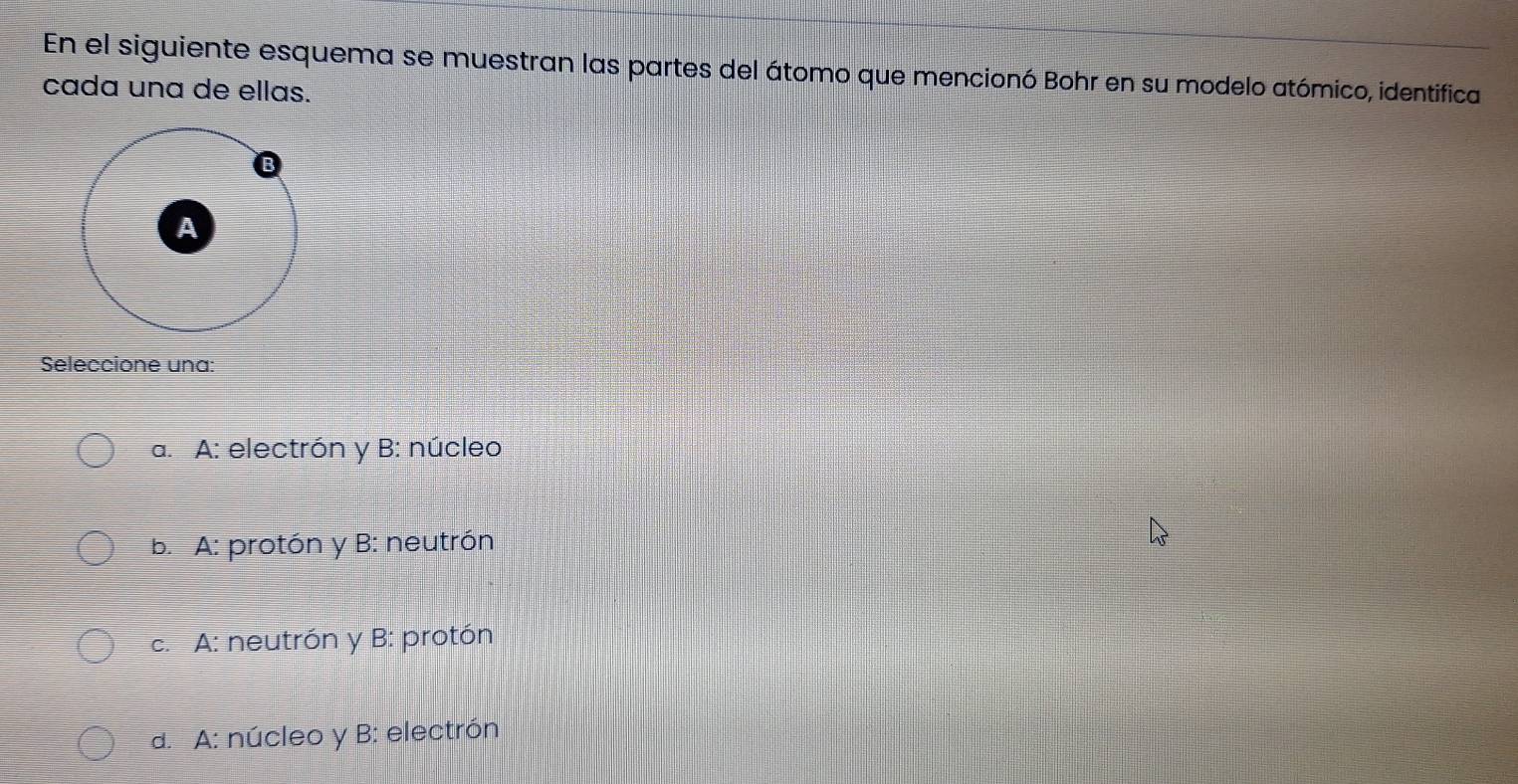 En el siguiente esquema se muestran las partes del átomo que mencionó Bohr en su modelo atómico, identifica
cada una de ellas.
Seleccione una:
a. A: electrón y B: núcleo
b. A: protón y B: neutrón
c. A: neutrón y B: protón
a. A: núcleo y B: electrón