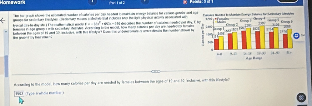 Homework Part 1 of 2 Points: 0 of 1 
The bar graph shows the estimated number of calories per day needed to maintain energy balance for various gender and a 
groups for sedentary lifestyles. (Sedentary means a lifestyle that includes only the light physical activity associated with 
lypical day -to-day life.) The mathematical mode F=-83x^2+653x+616 describes the number of catories needed per day, 
females in age group x with sedentary lifestyles. According to the model, how many calories per day are needed by females 
between the ages of 19 and 30, inclusive, with this lifestyle? Does this underestimate or overestimate the number shown by 
the graph? By how much? 
According to the model, how many calories per day are needed by females between the ages of 19 and 30. inclusive, with this lifestyle? 
1902] (Type a whole number )