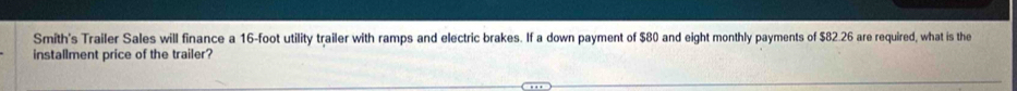 Smith's Trailer Sales will finance a 16-foot utility trailer with ramps and electric brakes. If a down payment of $80 and eight monthly payments of $82.26 are required, what is the 
installment price of the trailer?