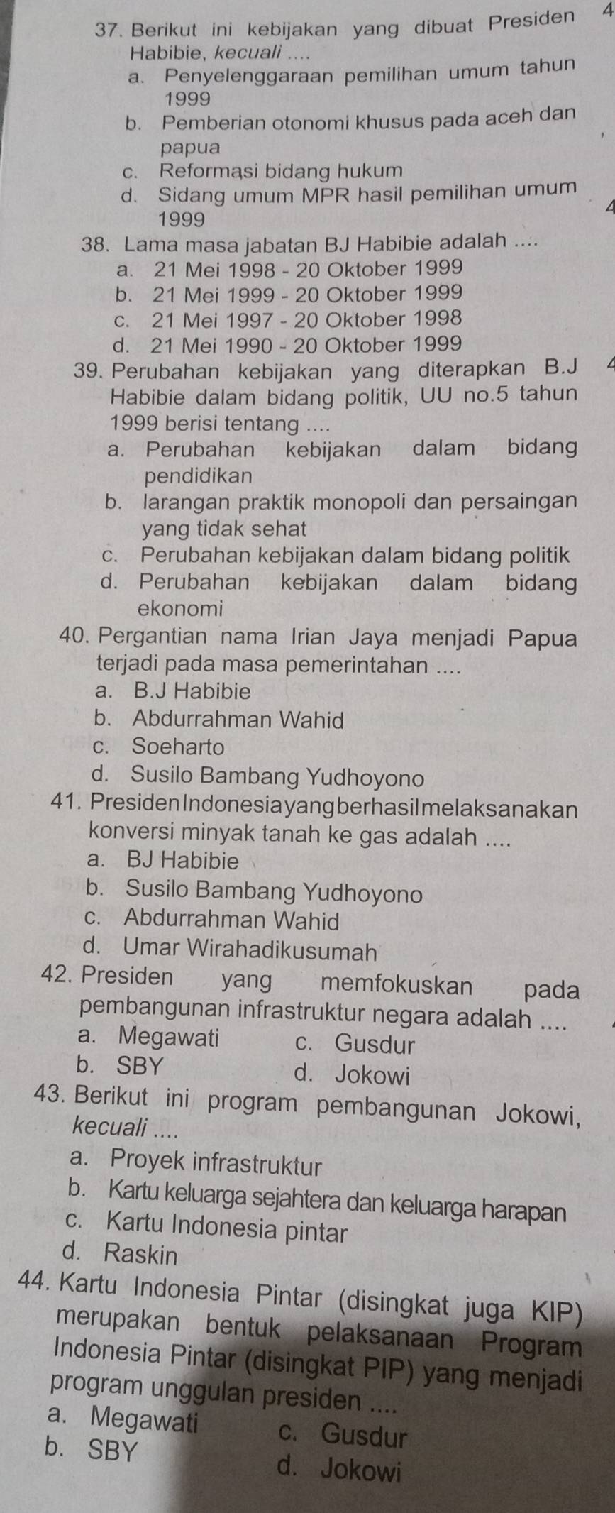 Berikut ini kebijakan yang dibuat Presiden 4
Habibie, kecuali ....
a. Penyelenggaraan pemilihan umum tahun
1999
b. Pemberian otonomi khusus pada aceh dan
papua
c. Reformasi bidang hukum
d. Sidang umum MPR hasil pemilihan umum
1999
38. Lama masa jabatan BJ Habibie adalah ....
a. 21 Mei 1998 - 20 Oktober 1999
b. 21 Mei 1999 - 20 Oktober 1999
c. 21 Mei 1997 - 20 Oktober 1998
d. 21 Mei 1990 - 20 Oktober 1999
39. Perubahan kebijakan yang diterapkan B.J
Habibie dalam bidang politik, UU no.5 tahun
1999 berisi tentang ....
a. Perubahan kebijakan dalam bidang
pendidikan
b. larangan praktik monopoli dan persaingan
yang tidak sehat
c. Perubahan kebijakan dalam bidang politik
d. Perubahan kebijakan dalam bidang
ekonomi
40. Pergantian nama Irian Jaya menjadi Papua
terjadi pada masa pemerintahan ....
a. B.J Habibie
b. Abdurrahman Wahid
c. Soeharto
d. Susilo Bambang Yudhoyono
41. Presiden Indonesia yang berhasil melaksanakan
konversi minyak tanah ke gas adalah ....
a. BJ Habibie
b. Susilo Bambang Yudhoyono
c. Abdurrahman Wahid
d. Umar Wirahadikusumah
42. Presiden yang memfokuskan pada
pembangunan infrastruktur negara adalah ....
a. Megawati c. Gusdur
b.SBY d. Jokowi
43. Berikut ini program pembangunan Jokowi,
kecuali ....
a. Proyek infrastruktur
b. Kartu keluarga sejahtera dan keluarga harapan
c. Kartu Indonesia pintar
d. Raskin
44. Kartu Indonesia Pintar (disingkat juga KIP)
merupakan bentuk pelaksanaan Program
Indonesia Pintar (disingkat PIP) yang menjadi
program unggulan presiden ....
a. Megawati c. Gusdur
b. SBY d. Jokowi