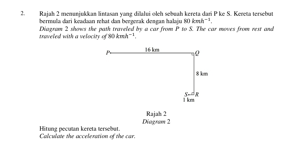 Rajah 2 menunjukkan lintasan yang dilalui oleh sebuah kereta dari P ke S. Kereta tersebut 
bermula dari keadaan rehat dan bergerak dengan halaju 80kmh^(-1). 
Diagram 2 shows the path traveled by a car from P to S. The car moves from rest and 
traveled with a velocity of 80kmh^(-1). 
Rajah 2 
Diagram 2 
Hitung pecutan kereta tersebut. 
Calculate the acceleration of the car.