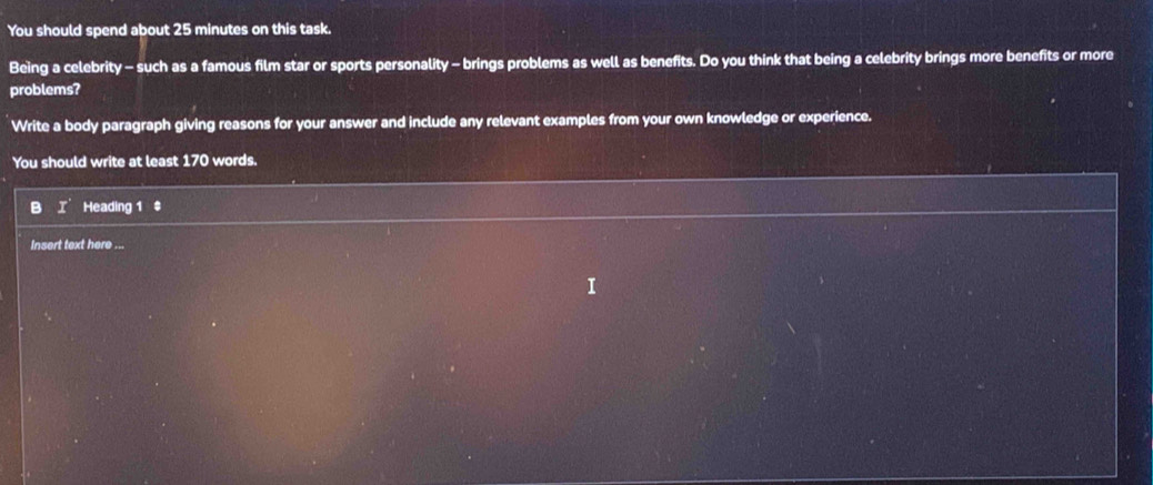 You should spend about 25 minutes on this task. 
Being a celebrity - such as a famous film star or sports personality - brings problems as well as benefits. Do you think that being a celebrity brings more benefits or more 
problems? 
Write a body paragraph giving reasons for your answer and include any relevant examples from your own knowledge or experience. 
You should write at least 170 words. 
B I' Heading 1 ‡ 
Insert text here ...
