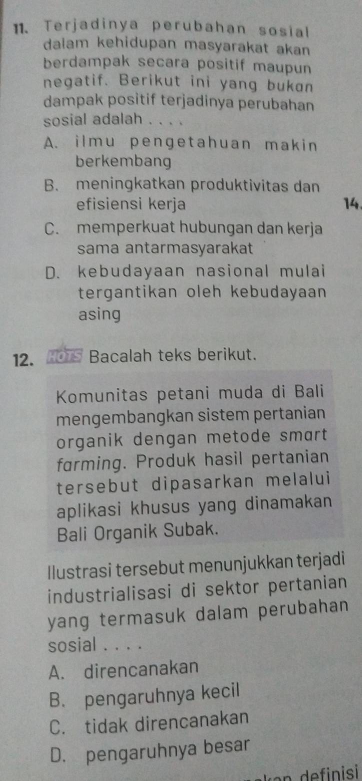 Terjadinya perubahan sosial
dalam kehidupan masyarakat akan
berdampak secara positif maupun
negatif. Berikut ini yang bukan
dampak positif terjadinya perubahan
sosial adalah . . . .
A. ilmu pengetahuan makin
berkembang
B. meningkatkan produktivitas dan
efisiensi kerja 14.
C. memperkuat hubungan dan kerja
sama antarmasyarakat
D. kebudayaan nasional mulai
tergantikan oleh kebudayaan 
asing
12. HOTS Bacalah teks berikut.
Komunitas petani muda di Bali
mengembangkan sistem pertanian
organik dengan metode smart 
farming. Produk hasil pertanian
tersebut dipasarkan melalui
aplikasi khusus yang dinamakan 
Bali Organik Subak.
Ilustrasi tersebut menunjukkan terjadi
industrialisasi di sektor pertanian
yang termasuk dalam perubahan 
sosial . . . .
A. direncanakan
B. pengaruhnya kecil
C. tidak direncanakan
D. pengaruhnya besar