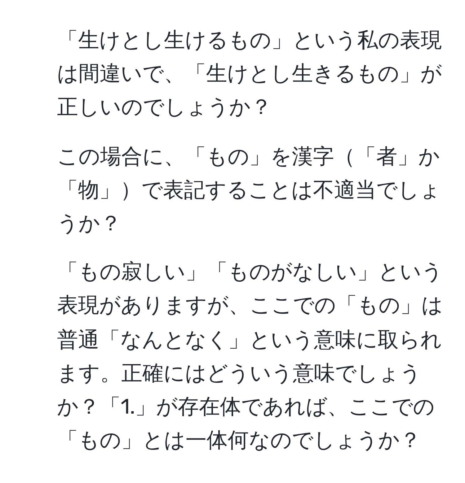 「生けとし生けるもの」という私の表現は間違いで、「生けとし生きるもの」が正しいのでしょうか？  
2. この場合に、「もの」を漢字「者」か「物」で表記することは不適当でしょうか？  
3. 「もの寂しい」「ものがなしい」という表現がありますが、ここでの「もの」は普通「なんとなく」という意味に取られます。正確にはどういう意味でしょうか？「1.」が存在体であれば、ここでの「もの」とは一体何なのでしょうか？