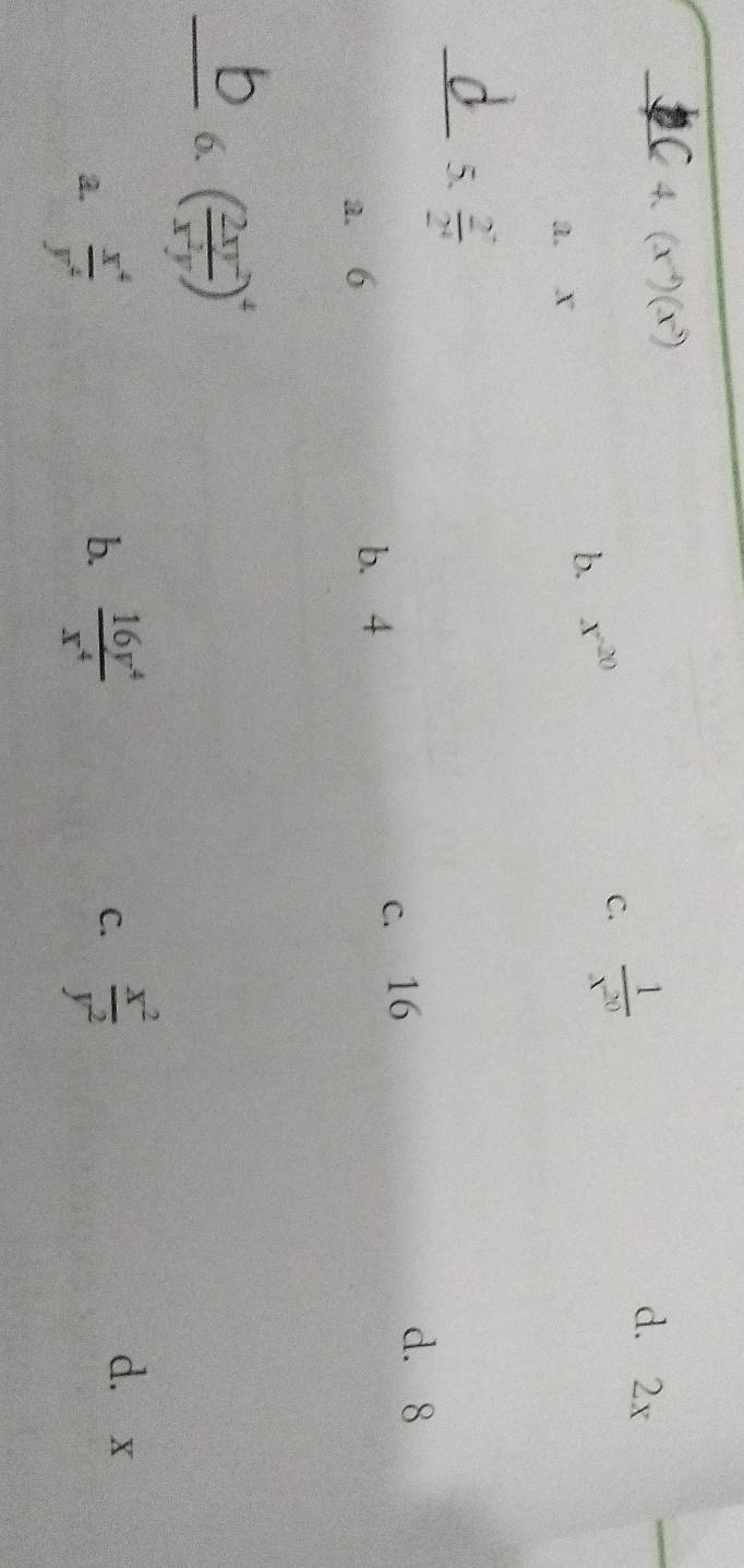 (x^(-4))(x^5) d. 2x
a. x
b. x^(-20)
C.  1/x^(20) 
_5.  2^7/2^4 
a. 6 b. 4 c. 16
d. 8
_6. ( 2xy^2/x^2y )^4
a.  x^4/y^4 
b.  16y^4/x^4   x^2/y^2 
C.
dà x