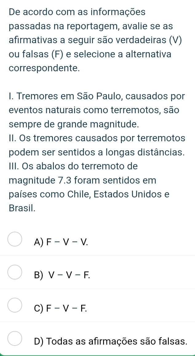 De acordo com as informações
passadas na reportagem, avalie se as
afirmativas a seguir são verdadeiras (V)
ou falsas (F) e selecione a alternativa
correspondente.
I. Tremores em São Paulo, causados por
eventos naturais como terremotos, são
sempre de grande magnitude.
II. Os tremores causados por terremotos
podem ser sentidos a longas distâncias.
III. Os abalos do terremoto de
magnitude 7.3 foram sentidos em
países como Chile, Estados Unidos e
Brasil.
A) F-V-V.
B) V-V-F.
C) F-V-F.
D) Todas as afirmações são falsas.