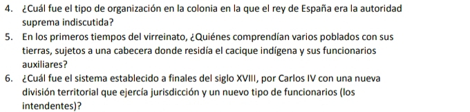 ¿Cuál fue el tipo de organización en la colonia en la que el rey de España era la autoridad 
suprema indiscutida? 
5. En los primeros tiempos del virreinato, ¿Quiénes comprendían varios poblados con sus 
tierras, sujetos a una cabecera donde residía el cacique indígena y sus funcionarios 
auxiliares? 
6. ¿Cuál fue el sistema establecido a finales del siglo XVIII, por Carlos IV con una nueva 
división territorial que ejercía jurisdicción y un nuevo tipo de funcionarios (los 
intendentes)?