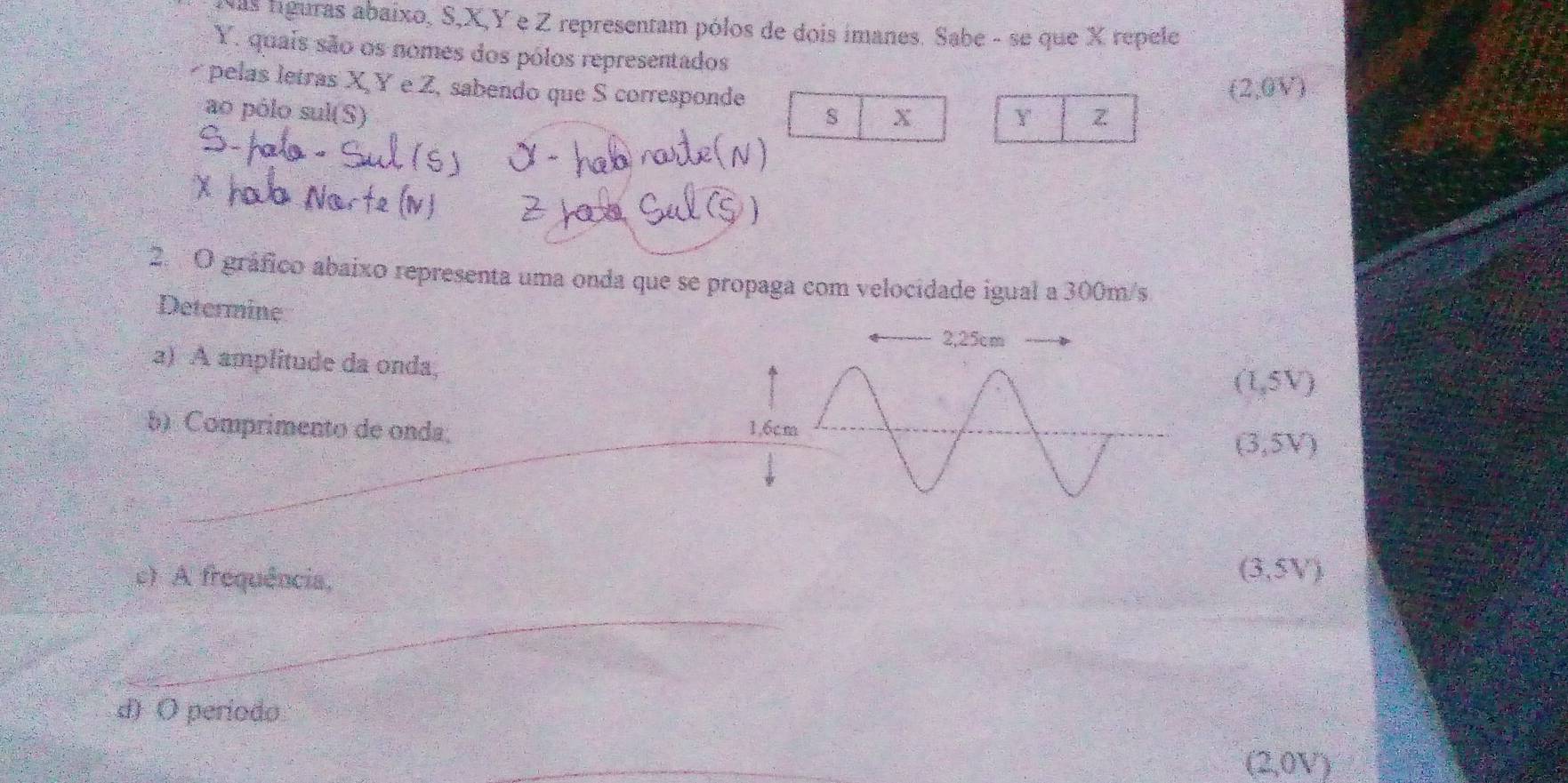 Nas líguras abaixo, S, X, Y e Z representam pólos de dois imanes. Sabe - se que X repele
Y. quais são os nomes dos pólos representados
pelas letras X, Y e Z, sabendo que S corresponde Y Z
ao pólo sul(S) s X (2,0V)
2. 'O gráfico abaixo representa uma onda que se propaga com velocidade igual a 300m/s
Determine
a) A amplitude da onda,
(1,5V)
5) Comprimento de onda;
(3,5V)
c) A frequência,
(3,5V)
_
_
d) O período
(2,0V)