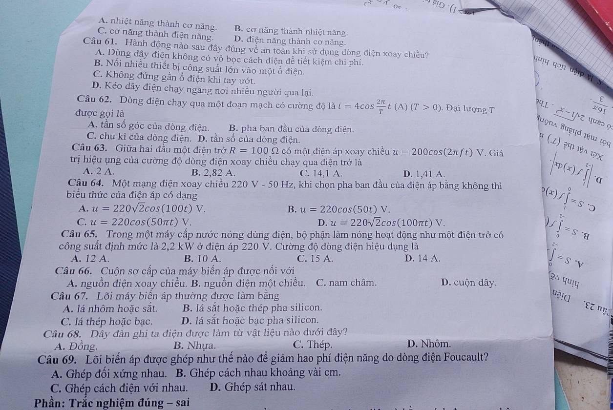 A. nhiệt năng thành cơ năng. B. cơ năng thành nhiệt năng.
C. cơ năng thành điện năng. D. điện năng thành cơ năng.
Câu 61. Hành động nào sau đây đúng về an toàn khi sử dụng dòng điện xoay chiều?
A. Dùng dây điện không có vỏ bọc cách điện đề tiết kiệm chi phí.
B. Nối nhiều thiết bị công suất lớn vào một ổ điện.
पणाप प॰ɲ पə! ह
C. Không đứng gần ổ điện khi tay ướt.
D. Kéo dây điện chạy ngang nơi nhiều người qua lại. ·  E/x9I 
Câu 62. Dòng điện chạy qua một đoạn mạch có cường độ là i=4cos  2π /T t(A)(T>0). Đại lượng T 4L^(·) z^(x-1)/z quèɔ 9
được gọi là
A. tần số góc của dòng điện. B. pha ban đầu của dòng điện.
Juọna Jud ıɯ ọc )  ३पा 1ऐ
C. chu kì của dòng điện. D. tần số của dòng điện. (z)
Câu 63. Giữa hai đầu một điện trở R=100Omega có một điện áp xoay chiều u=200cos (2π ft)V. Giá 1?X
trị hiệu ụng của cường độ dòng điện xoay chiều chạy qua điện trở là
A. 2 A. B. 2,82 A. C. 14,1 A. D. 1,41 A.
Câu 64. Một mạng điện xoay chiều 220V-50Hz z, khi chọn pha ban đầu của điện áp bằng không thì
· |xp(x)f∈tlimits _1^((x-)|· a
biểu thức của điện áp có dạng
A. u=220sqrt 2)cos (100t)V. B. u=220cos (50t)V.
b(x)f∈tlimits _i^(0=S· □
C. u=220cos (50π t)V. D. u=220sqrt 2)cos (100π t)V.
Câu 65. Trong một máy cấp nước nóng dùng điện, bộ phận làm nóng hoạt động như một điện trở có ∈tlimits _0=^f=S· q
công suất định mức là 2,2 kW ở điện áp 220 V. Cường độ dòng điện hiệu dụng là
A. 12 A. B. 10 A. C. 15 A. D. 14 A. ∈tlimits _D=S· V
Câu 66. Cuộn sơ cấp của máy biến áp được nối với
A. nguồn điện xoay chiều. B. nguồn điện một chiều. C. nam châm. D. cuộn dây.
(2wedge 44u
Câu 67. Lõi máy biến áp thường được làm bằng
u!α εz ηẹ:
A. lá nhôm hoặc sắt. B. lá sắt hoặc thép pha silicon.
C. lá thép hoặc bạc. D. lá sắt hoặc bạc pha silicon.
Câu 68. Dây đàn ghi ta điện được làm từ vật liệu nào dưới đây?
A. Đồng. B. Nhựa. C. Thép. D. Nhôm.
Câu 69. Lõi biến áp được ghép như thế nào để giảm hao phí điện năng do dòng điện Foucault?
A. Ghép đối xứng nhau. B. Ghép cách nhau khoảng vài cm.
C. Ghép cách điện với nhau. D. Ghép sát nhau.
Phần: Trắc nghiệm đúng - sai