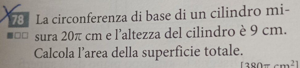 La circonferenza di base di un cilindro mi- 
sura 20π cm e l’altezza del cilindro è 9 cm. 
Calcola l’area della superficie totale.
[380π cm^2]