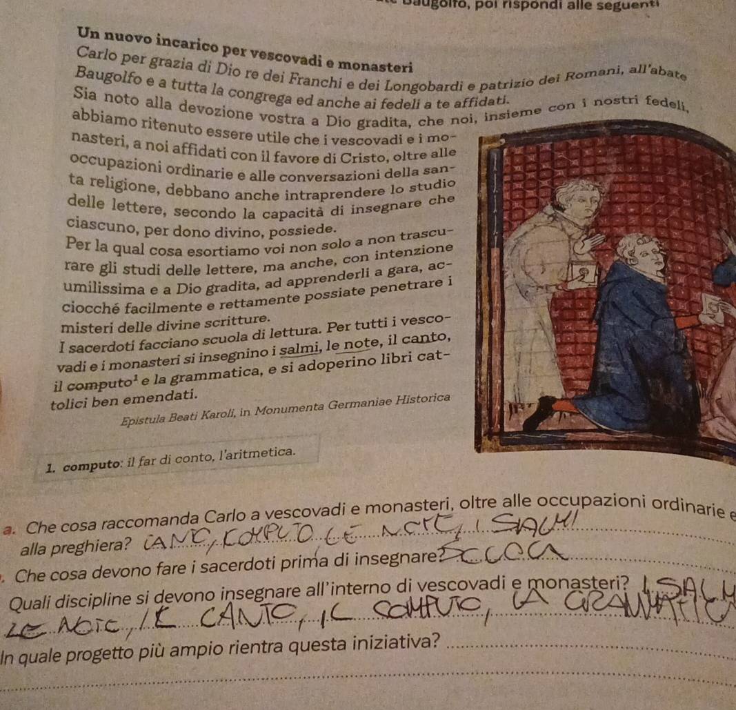 Un nuovo incarico per vescovadi e monasteri
Carlo per grazia di Dio re dei Franchi e dei Longobardi e patrizio dei Romani, all’abate
Baugolfo e a tutta la congrega ed anche ai fedeli a te affidati.
Sia noto alla devozione vostra a Dio gradita, che noi, insieme con i nostri fedeli.
abbiamo ritenuto essere utile che i vescovadi e i mo -
nasteri, a noi affidati con il favore di Cristo, oltre alle
occupazioni ordinarie e alle conversazioni della san-
ta religione, debbano anche intraprendere lo studio
delle lettere, secondo la capacità di insegnare che
ciascuno, per dono divino, possiede.
Per la qual cosa esortiamo voi non solo a non trascu-
rare gli studi delle lettere, ma anche, con intenzione
umilissima e a Dio gradita, ad apprenderli a gara, ac-
ciocché facilmente e rettamente possiate penetrare i
misteri delle divine scritture.
I sacerdoti facciano scuola di lettura. Per tutti i vesco-
vadi e i monasteri si insegnino i salmi, le note, il canto,
il computo¹ e la grammatica, e si adoperino libri cat-
tolici ben emendati.
Epistula Beati Karoli, in Monumenta Germaniae Historica
1. computo: il far di conto, l’aritmetica.
a. Che cosa raccomanda Carlo a vescovadi e monasteri, oltre alle occupazioni ordinarie e
alla preghiera?
_
_
.Che cosa devono fare i sacerdoti prima di insegnare?_
Quali discipline si devono insegnare all'interno di vescovadi e monasteri?_
_
_
_
In quale progetto più ampio rientra questa iniziativa?_