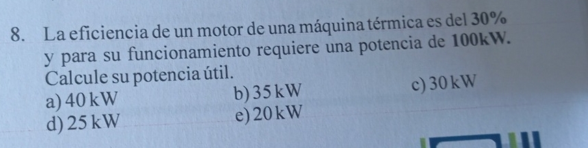 La eficiencia de un motor de una máquina térmica es del 30%
y para su funcionamiento requiere una potencia de 100kW.
Calcule su potencia útil.
a) 40 kW b) 35kW c) 30kW
d) 25kW e) 20kW