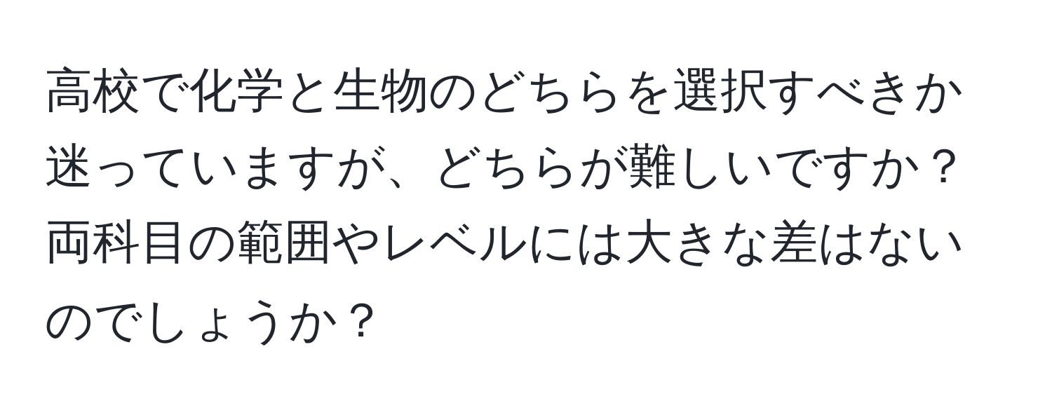 高校で化学と生物のどちらを選択すべきか迷っていますが、どちらが難しいですか？両科目の範囲やレベルには大きな差はないのでしょうか？