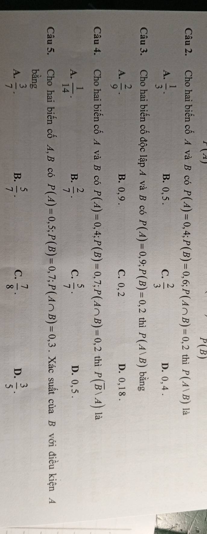 I(A)
P(B)
Câu 2. Cho hai biến cố A và B có P(A)=0,4; P(B)=0,6; P(A∩ B)=0,2 thì P(A|B) là
A.  1/3 . B. 0, 5. C.  2/3  D. 0, 4.
Câu 3. Cho hai biến cố độc lập A và B có P(A)=0,9; P(B)=0,2 thì P(A|B) bǎng
A.  2/9 . B. 0, 9. C. 0,2 D. 0,18.
Câu 4. Cho hai biến cố A và B có P(A)=0,4; P(B)=0,7; P(A∩ B)=0,2 thì P(overline B|A) là
B.
C.
A.  1/14 .  2/7 .  5/7 . D. 0, 5.
Câu 5. Cho hai biến cố A, B có P(A)=0,5; P(B)=0,7; P(A∩ B)=0,3. Xác suất ciaB với điều kiện A
bằng
A.  3/7 .  5/7 .  7/8 ·  3/5 . 
B.
C.
D.