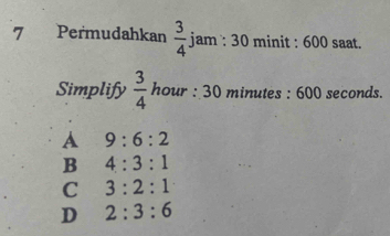 Permudahkan  3/4  jam : 30 minit : 600 saat.
Simplify  3/4  hour : 30 minutes : 600 seconds.
A 9:6:2
B 4:3:1
C 3:2:1
D 2:3:6