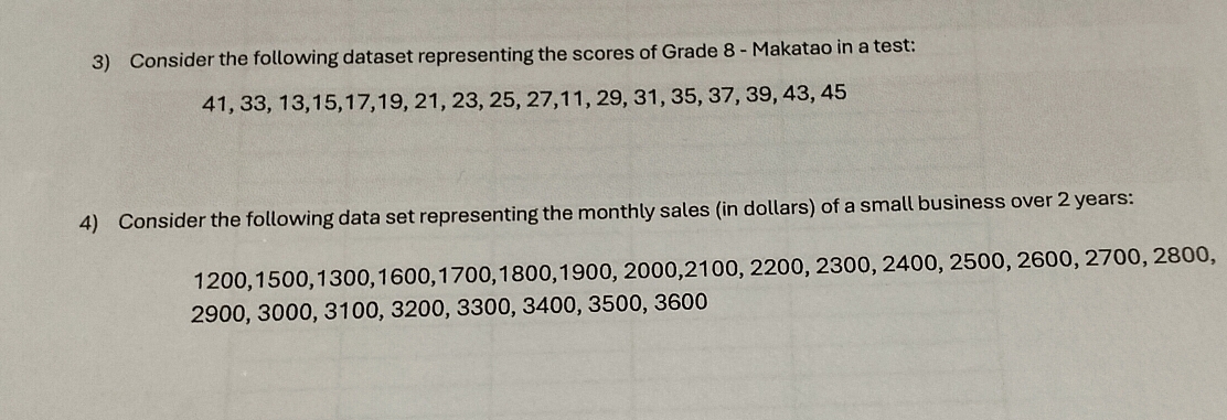 Consider the following dataset representing the scores of Grade 8 - Makatao in a test:
41, 33, 13, 15, 17, 19, 21, 23, 25, 27, 11, 29, 31, 35, 37, 39, 43, 45
4) Consider the following data set representing the monthly sales (in dollars) of a small business over 2 years :
1200, 1500, 1300, 1600, 1700, 1800, 1900, 2000, 2100, 2200, 2300, 2400, 2500, 2600, 2700, 2800,
2900, 3000, 3100, 3200, 3300, 3400, 3500, 3600