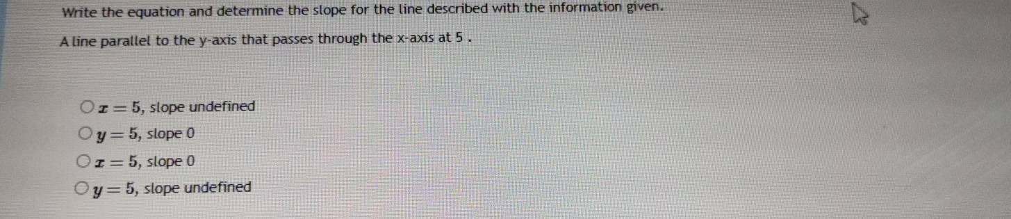 Write the equation and determine the slope for the line described with the information given.
A line parallel to the y-axis that passes through the x-axis at 5.
x=5 , slope undefined
y=5 , slope 0
x=5 , slope 0
y=5 , slope undefined