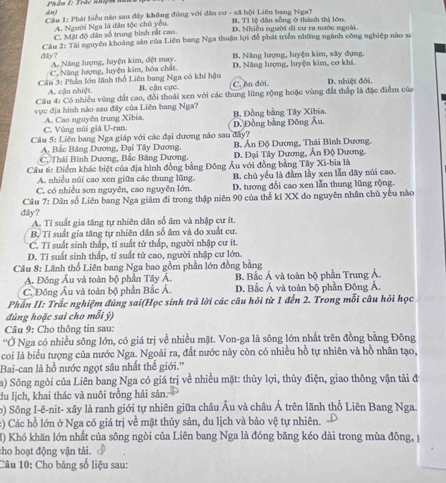 Phân I: Trắc nhiệm n
án)
Cầu 1: Phát biểu nào sau đây không đúng với dân cư - xã hội Liên bang Nga?
A. Người Nga là dân tộc chủ yếu B. Tỉ lệ dân sống ở thành thị lớn.
C. Mật độ dân số trung bình rất cao. D. Nhiều người di cư ra nước ngoài.
Câu 2: Tài nguyên khoáng sản của Liên bang Nga thuận lợi để phát triển những ngành công nghiệp nào sa
dây? B. Năng lượng, luyện kim, xây dựng.
A. Năng lượng, luyện kim, dệt may.
C. Năng lượng, luyện kim, hóa chất. D. Năng lượng, luyện kim, cơ khí.
Cầu 3: Phần lớn lãnh thổ Liên bang Nga có khí hậu D. nhiệt đới.
A. cận nhiệt. B. cận cực. C. ôn đới.
Câu 4: Có nhiều vùng đất cao, đồi thoải xen với các thung lũng rộng hoặc vùng đất thấp là đặc điểm của
vực địa hình nào sau đây của Liên bang Nga?
A. Cao nguyên trung Xibia. B. Đồng bằng Tây Xibia.
C. Vùng núi già U-ran. D. Đồng bằng Đông Âu.
Cầâu 5: Liên bang Nga giáp với các đại dương nào sau đây?
A. Bắc Băng Dương, Đại Tây Dương. B. Ấn Độ Dương, Thái Bình Dương.
C. Thái Bình Dương, Bắc Băng Dương. D. Đại Tây Dương, Ấn Độ Dương.
Câu 6: Điểm khác biệt của địa hình đồng bằng Đông Âu với đồng bằng Tây Xi-bia là
A. nhiều núi cao xen giữa các thung lũng. B. chủ yếu là đầm lầy xen lẫn dãy núi cao.
C. có nhiều sơn nguyên, cao nguyên lớn. D. tương đối cao xen lẫn thung lũng rộng.
Câu 7: Dân số Liên bang Nga giảm đi trong thập niên 90 của thế kỉ XX do nguyên nhân chủ yếu nào
dây?
A. Tỉ suất gia tăng tự nhiên dân số âm và nhập cư ít.
B. Tỉ suất gia tăng tự nhiên dân số âm và do xuất cư.
C. Tỉ suất sinh thấp, tỉ suất tử thấp, người nhập cư ít.
D. Tỉ suất sinh thấp, tỉ suất tử cao, người nhập cư lớn.
Câu 8: Lãnh thổ Liên bang Nga bao gồm phần lớn đồng bằng
A. Đông Âu và toàn bộ phần Tây Á. B. Bắc Á và toàn bộ phần Trung Á.
C. Đông Âu và toàn bộ phần Bắc Á. D. Bắc Á và toàn bộ phần Đông Á.
Phần II: Trắc nghiệm đúng sai(Học sinh trả lời các câu hỏi từ 1 đến 2. Trong mỗi câu hỏi học
đúng hoặc sai cho mỗi ý)
Câu 9: Cho thông tin sau:
“Ở Nga có nhiều sông lớn, có giá trị về nhiều mặt. Von-ga là sông lớn nhất trên đồng bằng Đông
coi là biểu tượng của nước Nga. Ngoài ra, đất nước này còn có nhiều hồ tự nhiên và hồ nhân tạo,
Bai-can là hồ nước ngọt sâu nhất thế giới.”
a) Sông ngòi của Liên bang Nga có giá trị về nhiều mặt: thủy lợi, thủy điện, giao thông vận tải đ
du lịch, khai thác và nuôi trồng hải sản:
) Sông I-ê-nit- xây là ranh giới tự nhiên giữa châu Âu và châu Á trên lãnh thổ Liên Bang Nga.
c) Các hồ lớn ở Nga có giá trị về mặt thủy sản, du lịch và bảo vệ tự nhiên.
d) Khó khăn lớn nhất của sông ngòi của Liên bang Nga là đóng băng kéo dài trong mùa đông, (
cho hoạt động vận tải.
Câu 10: Cho bảng số liệu sau: