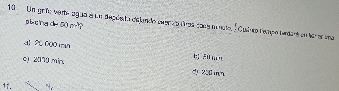 Un grifo verte agua a un depósito dejando caer 25 litros cada minuto. ¿ Cuánto tiempo tardará en llenar una piscina de 50m^3
a) 25 000 min. b) 50 min.
c) 2000 min. d) 250 min.
11.