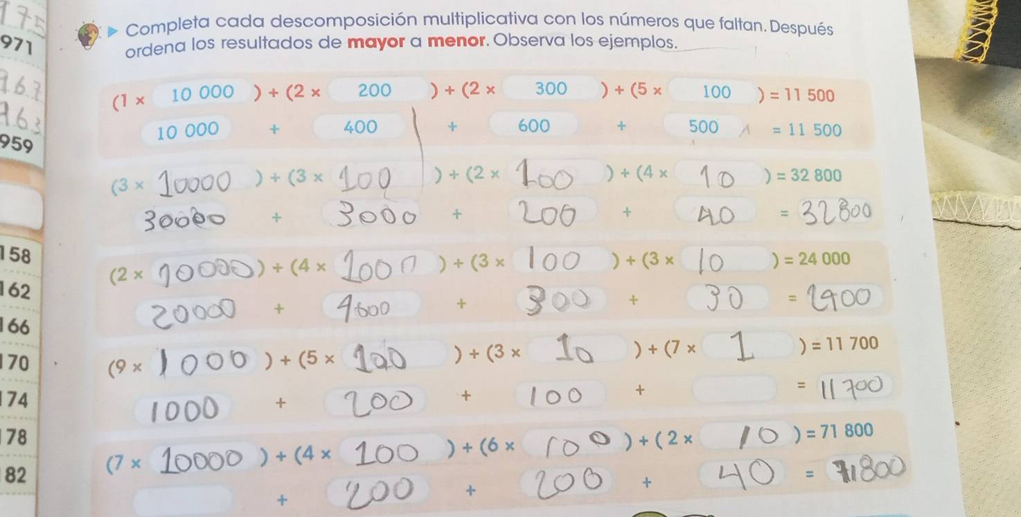 Completa cada descomposición multiplicativa con los números que faltan. Después 
971 
ordena los resultados de mayor a menor. Observa los ejemplos.
(1* 10000)+(2* 200)+(2* 300)+(5* 100)=11500
10000+□ 400 + 600 4 500 =11500
959
(3*
)+(3*
+(2*
) +(4*
) =32800
+ 
+ 
+ 
=
158 =24000
)
(2*
)+(4*
) +(3*
) +(3*
162
+ 
+ 
+ 
=
166
170 (9* )
)+(5*
) +(3*
) +(7*
=11700
74
□  + . 
+ 
+ 
= 
78
=71800
)+(4*
) +(6*
) +(2*
82
(7*
+ ^circ 
= 
+ 
+