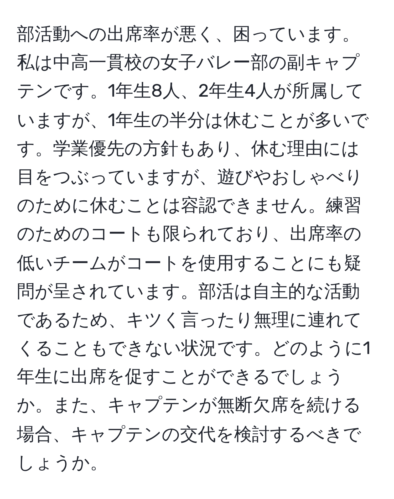 部活動への出席率が悪く、困っています。私は中高一貫校の女子バレー部の副キャプテンです。1年生8人、2年生4人が所属していますが、1年生の半分は休むことが多いです。学業優先の方針もあり、休む理由には目をつぶっていますが、遊びやおしゃべりのために休むことは容認できません。練習のためのコートも限られており、出席率の低いチームがコートを使用することにも疑問が呈されています。部活は自主的な活動であるため、キツく言ったり無理に連れてくることもできない状況です。どのように1年生に出席を促すことができるでしょうか。また、キャプテンが無断欠席を続ける場合、キャプテンの交代を検討するべきでしょうか。