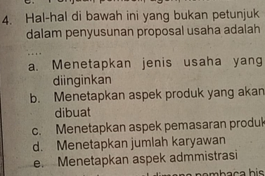 Hal-hal di bawah ini yang bukan petunjuk
dalam penyusunan proposal usaha adalah
a. Menetapkan jenis usaha yang
diinginkan
b. Menetapkan aspek produk yang akan
dibuat
c. Menetapkan aspek pemasaran produk
d. Menetapkan jumlah karyawan
e. Menetapkan aspek admmistrasi
mha ç a his