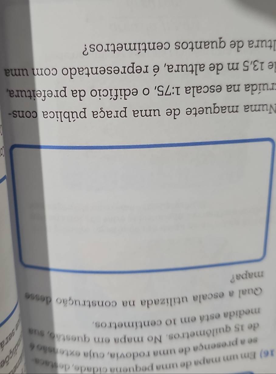Em um mapa de uma pequena cidade, destaca 
se a presença de uma rodovia, cuja extensão é 
de 15 quilômetros. No mapa em questão, sua 
medida está em 10 centímetros. 
Qual a escala utilizada na construção desse 
mapa? 
Numa maquete de uma praça pública cons- 
truída na escala 1:75 , o edifício da prefeitura, 
de 13,5 m de altura, é representado com uma 
ltura de quantos centímetros?