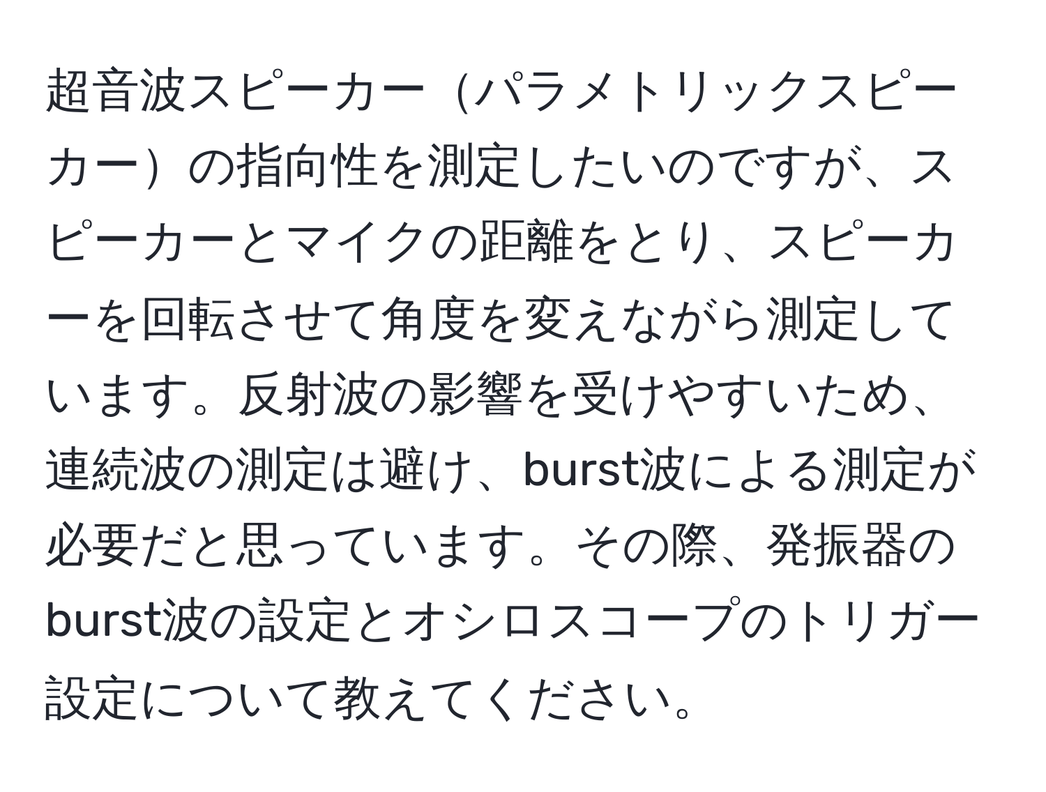 超音波スピーカーパラメトリックスピーカーの指向性を測定したいのですが、スピーカーとマイクの距離をとり、スピーカーを回転させて角度を変えながら測定しています。反射波の影響を受けやすいため、連続波の測定は避け、burst波による測定が必要だと思っています。その際、発振器のburst波の設定とオシロスコープのトリガー設定について教えてください。