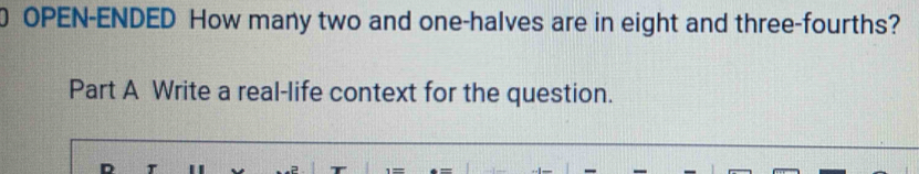 OPEN-ENDED How many two and one-halves are in eight and three-fourths? 
Part A Write a real-life context for the question.