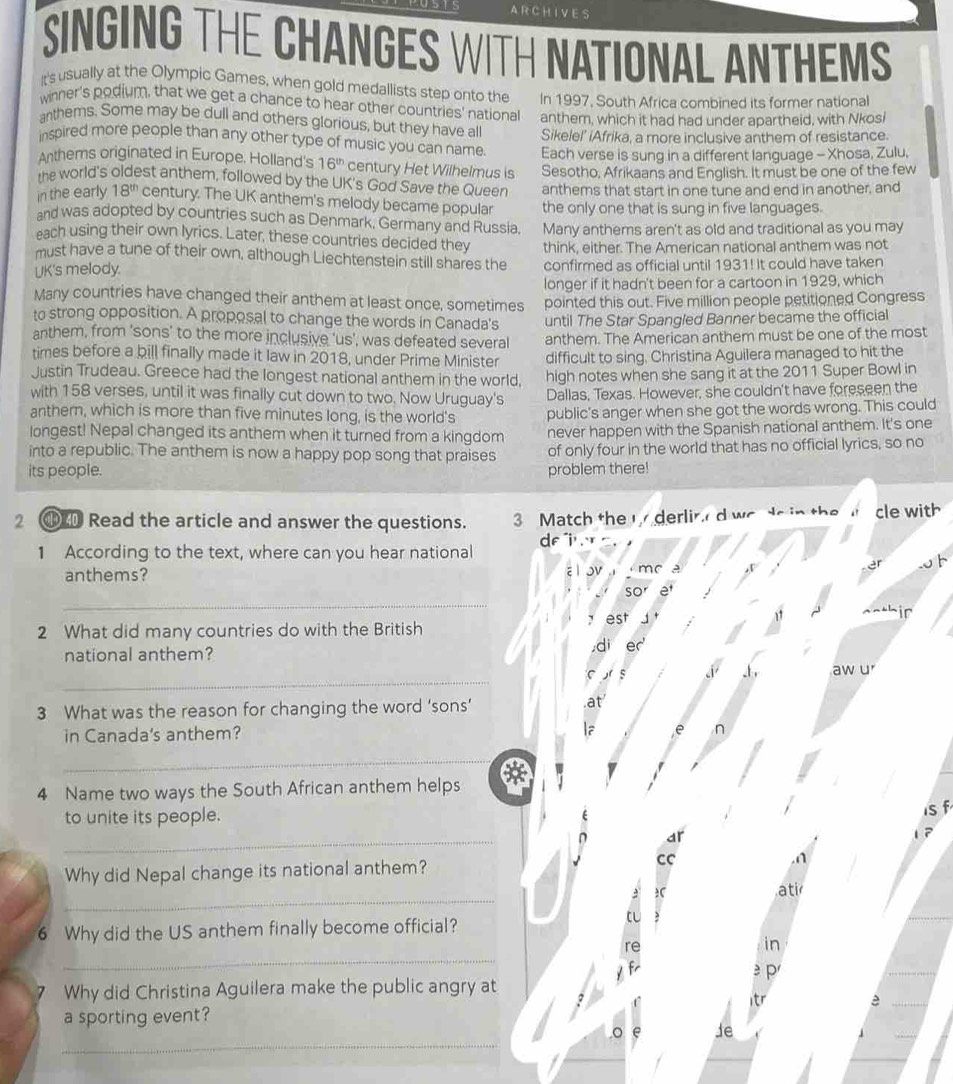 ARCHIVES
SINGING THE CHANGES WITH NATIONAL ANTHEMS
It's usually at the Olympic Games, when gold medallists step onto the
wnner's podium, that we get a chance to hear other countries' national In 1997, South Africa combined its former national
anthems. Some may be dull and others glorious, but they have all anthem, which it had had under apartheid, with Nkosi
Sikelel' iAfrika, a more inclusive anthem of resistance.
inspired more people than any other type of music you can name. Each verse is sung in a different language - Xhosa, Zulu,
Anthems originated in Europe. Holland's 16^(th) century Het Wilhelmus is Sesotho, Afrikaans and English. It must be one of the few
the world's oldest anthem, followed by the UK's God Save the Queer anthems that start in one tune and end in another, and
in the early 18^(th) century. The UK anthem's melody became popular the only one that is sung in five languages.
and was adopted by countries such as Denmark, Germany and Russia.
each using their own lyrics. Later, these countries decided they Many anthems aren't as old and traditional as you may
must have a tune of their own, although Liechtenstein still shares the think, either. The American national anthem was not
UK's melody. confirmed as official until 1931! It could have taken
Many countries have changed their anthem at least once, sometimes longer if it hadn't been for a cartoon in 1929, which
to strong opposition. A proposal to change the words in Canada's pointed this out. Five million people petitioned Congress
anthem, from 'sons’ to the more inclusive ‘us’, was defeated several until The Star Spangled Banner became the official
anthem. The American anthem must be one of the most
times before a bill finally made it law in 2018, under Prime Minister difficult to sing, Christina Aguilera managed to hit the
Justin Trudeau. Greece had the longest national anthem in the world,
with 158 verses, until it was finally cut down to two. Now Uruguay's high notes when she sang it at the 2011 Super Bowl in
Dallas, Texas. However, she couldn't have foreseen the
anther, which is more than five minutes long, is the world's public's anger when she got the words wrong. This could
longest! Nepal changed its anthem when it turned from a kingdom never happen with the Spanish national anthem. It's one
into a republic. The anthem is now a happy pop song that praises of only four in the world that has no official lyrics, so no
its people. problem there!
2  Read the article and answer the questions. 3 Match the t  derlir d wo to in the  cle with
1 According to the text, where can you hear national df"i¹ .
a l ov
anthems?  m c A
_
so
est
ir
2 What did many countries do with the British
national anthem?
di er
_
C s aw u
3 What was the reason for changing the word ‘sons’ at
in Canada's anthem? a e n
_
4 Name two ways the South African anthem helps
to unite its people.
1sf
_n ar
,n    
Why did Nepal change its national anthem? cC
_
ati
6 Why did the US anthem finally become official?
_
re
in
y f  p
7 Why did Christina Aguilera make the public angry at
2
tr
a sporting event? a
_
。 Je