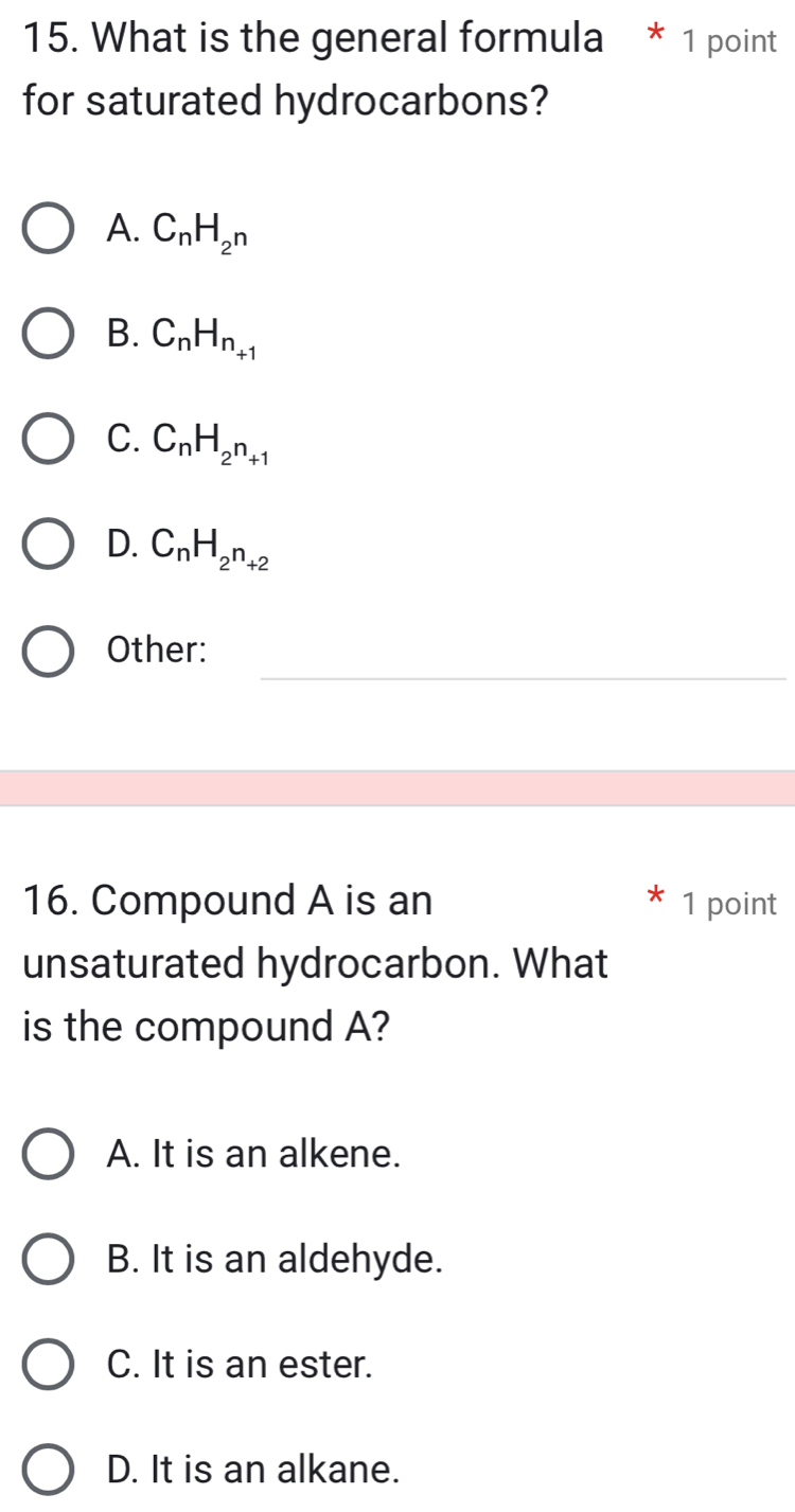 What is the general formula * 1 point
for saturated hydrocarbons?
A. C_nH_2^n
B. C_nH_n_+1
C. C_nH_2n_+1
D. C_nH_2n_+2
_
Other:
16. Compound A is an 1 point
unsaturated hydrocarbon. What
is the compound A?
A. It is an alkene.
B. It is an aldehyde.
C. It is an ester.
D. It is an alkane.