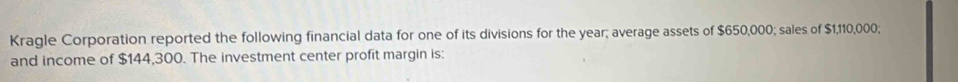 Kragle Corporation reported the following financial data for one of its divisions for the year; average assets of $650,000; sales of $1,110,000; 
and income of $144,300. The investment center profit margin is: