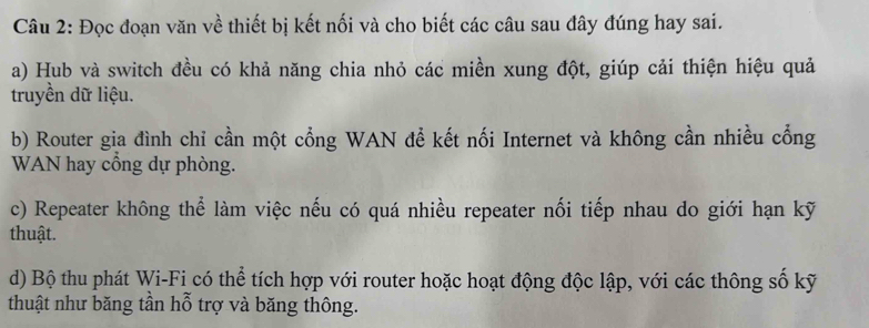 Đọc đoạn văn về thiết bị kết nối và cho biết các câu sau đây đúng hay sai. 
a) Hub và switch đều có khả năng chia nhỏ các miền xung đột, giúp cải thiện hiệu quả 
truyền dữ liệu. 
b) Router gia đình chỉ cần một cổng WAN để kết nối Internet và không cần nhiều cổng 
WAN hay cổng dự phòng. 
c) Repeater không thể làm việc nếu có quá nhiều repeater nối tiếp nhau do giới hạn kỹ 
thuật. 
d) Bộ thu phát Wi-Fi có thể tích hợp với router hoặc hoạt động độc lập, với các thông số kỹ 
thuật như băng tần hỗ trợ và băng thông.