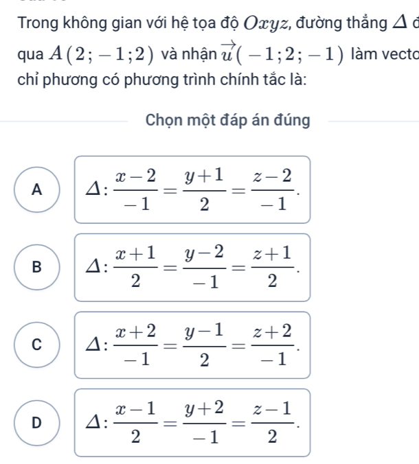 Trong không gian với hệ tọa độ Oxyz, đường thẳng △
qua A(2;-1;2) và nhận vector u(-1;2;-1) làm vecto
chỉ phương có phương trình chính tắc là:
Chọn một đáp án đúng
A △ : (x-2)/-1 = (y+1)/2 = (z-2)/-1 .
B △ : (x+1)/2 = (y-2)/-1 = (z+1)/2 .
C △ : (x+2)/-1 = (y-1)/2 = (z+2)/-1 .
D △ : (x-1)/2 = (y+2)/-1 = (z-1)/2 .