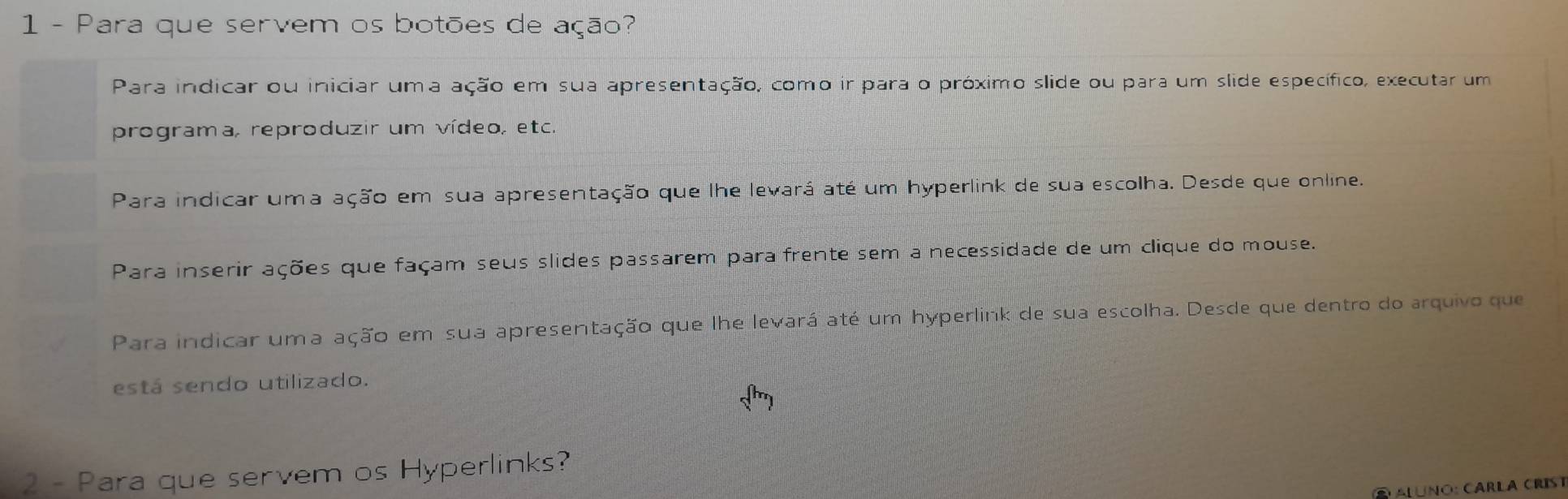 Para que servem os botões de ação?
Para indicar ou iniciar uma ação em sua apresentação, como ir para o próximo slide ou para um slide específico, executar um
programa, reproduzir um vídeo, etc.
Para indicar uma ação em sua apresentação que lhe levará até um hyperlink de sua escolha. Desde que online.
Para inserir ações que façam seus slides passarem para frente sem a necessidade de um clique do mouse.
Para indicar uma ação em sua apresentação que lhe levará até um hyperlink de sua escolha. Desde que dentro do arquivo que
está sendo utilizado.
sqrt(h)
2 - Para que servem os Hyperlinks?
luno: carla crist