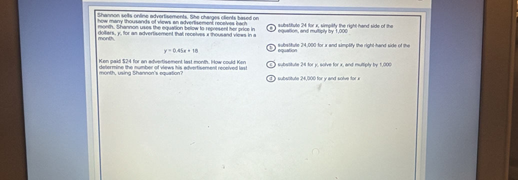 Shannon sells online advertisements. She charges clients based on
how many thousands of views an advertisement receives bach substitute 24 for x, simplify the right-hand side of the
month. Shannon uses the equation below to represent her price in a equation, and multiply by 1,000
dollars, y, for an advertisement that receives x thousand views in a
month.
h substitute 24,000 for x and simplify the right-hand side of the
y=0.45x+18 equation
Ken paid $24 for an advertisement last month. How could Ken c substitute 24 for y, solve for x, and multiply by 1,000
determine the number of views his advertisement received last
month, using Shannon's equation?
d substitute 24,000 for y and solve for x