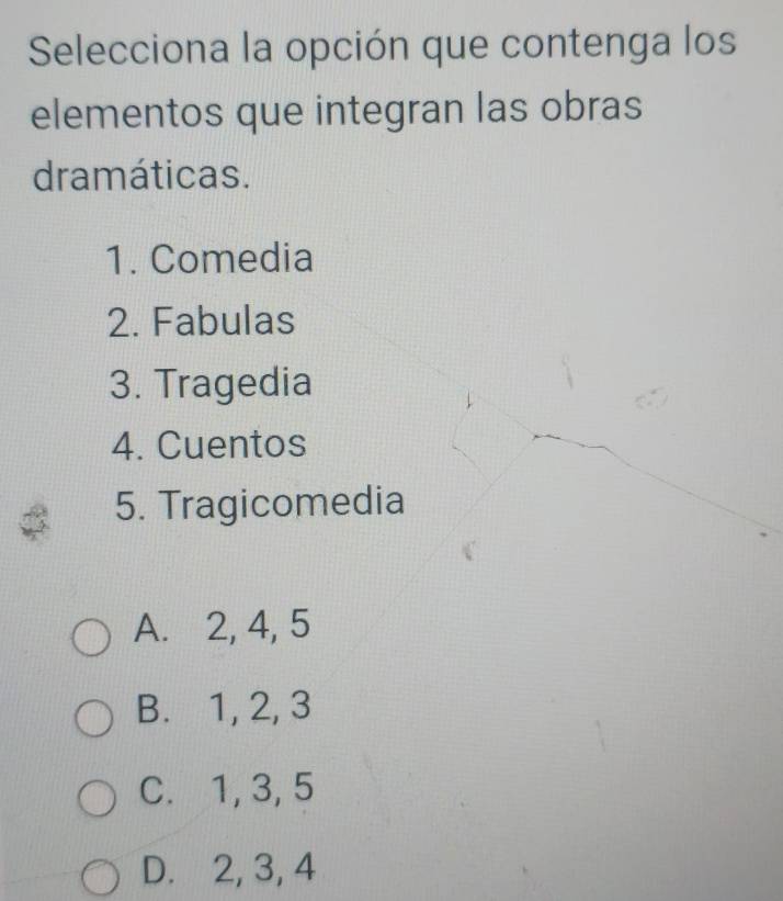 Selecciona la opción que contenga los
elementos que integran las obras
dramáticas.
1. Comedia
2. Fabulas
3. Tragedia
4. Cuentos
5. Tragicomedia
A. 2, 4, 5
B. 1, 2, 3
C. 1, 3, 5
D. 2, 3, 4